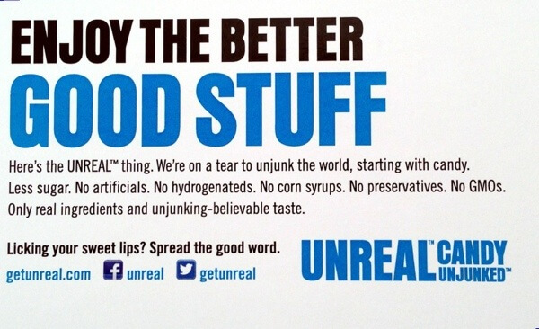 Enjoy the Better Good Stuff. Here's the UNREAL thing. We're on a tear to unjunk the world, starting with candy. Less sugar. No artificials. No hydrogenateds. No corn syrups. No preservatives. No GMOs. Only real ingredients and unjunking-believable taste.